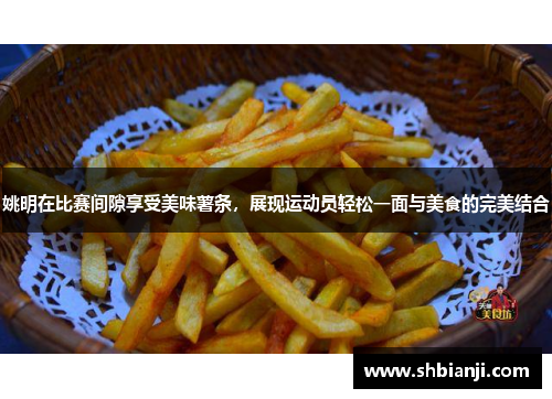 姚明在比赛间隙享受美味薯条，展现运动员轻松一面与美食的完美结合