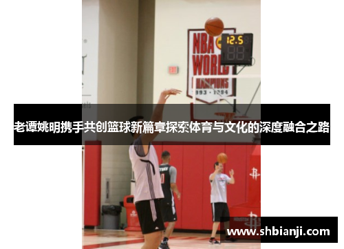 老谭姚明携手共创篮球新篇章探索体育与文化的深度融合之路