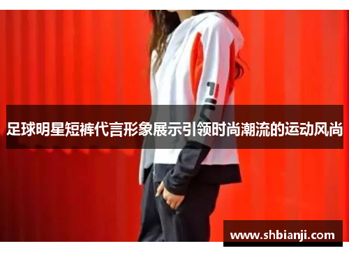 足球明星短裤代言形象展示引领时尚潮流的运动风尚