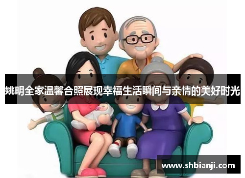 姚明全家温馨合照展现幸福生活瞬间与亲情的美好时光