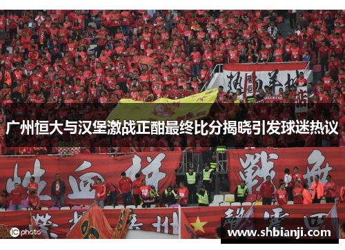 广州恒大与汉堡激战正酣最终比分揭晓引发球迷热议
