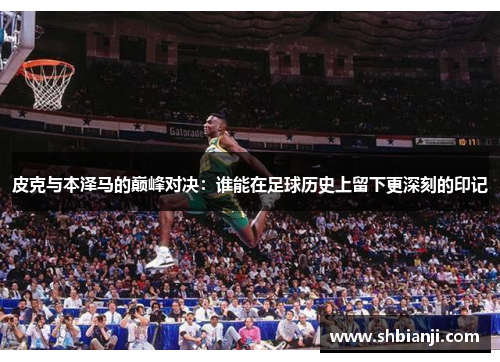 皮克与本泽马的巅峰对决：谁能在足球历史上留下更深刻的印记